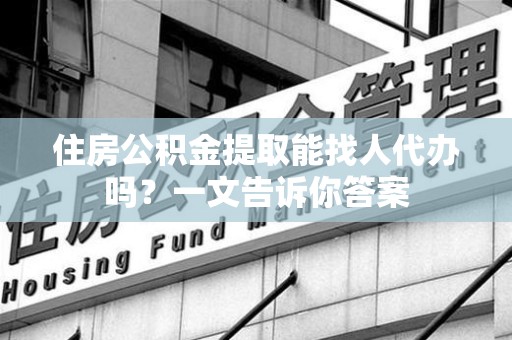 灵璧住房公积金提取能找人代办吗？一文告诉你答案