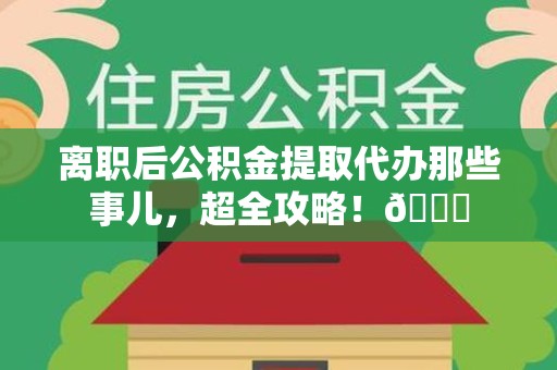 灵璧离职后公积金提取代办那些事儿，超全攻略！😎