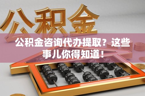 灵璧公积金咨询代办提取？这些事儿你得知道！
